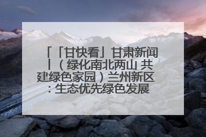 「甘快看」甘肃新闻丨（绿化南北两山 共建绿色家园）兰州新区：生态优先绿色发展 打造生态环保示范区