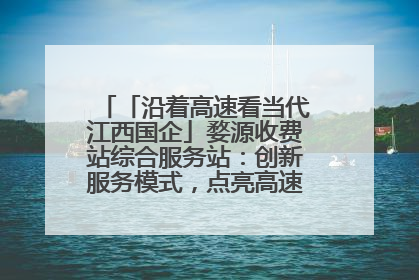 「沿着高速看当代江西国企」婺源收费站综合服务站：创新服务模式，点亮高速出行新体验