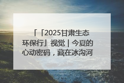 「2025甘肃生态环保行」视觉｜今夏的心动密码，藏在冰沟河的潋滟波光里