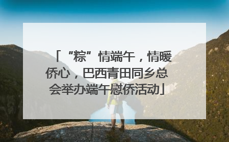 “粽”情端午，情暖侨心，巴西青田同乡总会举办端午慰侨活动