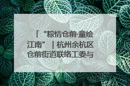 “粽情仓前·童绘江南”｜杭州余杭区仓前街道联络工委与辖区群众共度佳节
