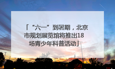 “六一”到暑期，北京市规划展览馆将推出18场青少年科普活动