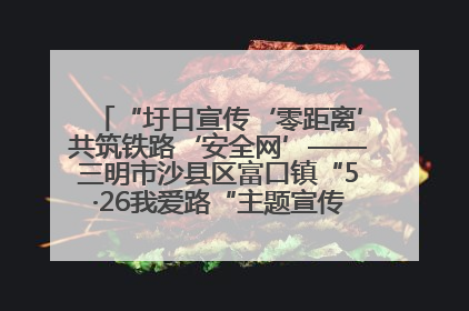 “圩日宣传‘零距离’共筑铁路‘安全网’——三明市沙县区富口镇“5·26我爱路“主题宣传活动成效显著