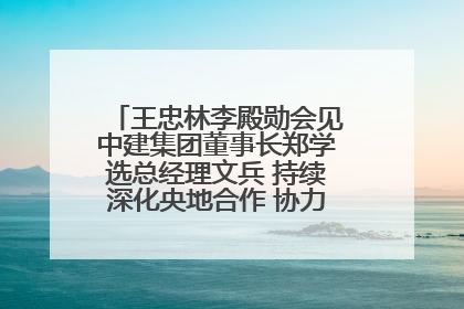 王忠林李殿勋会见中建集团董事长郑学选总经理文兵 持续深化央地合作 协力推动支点建设