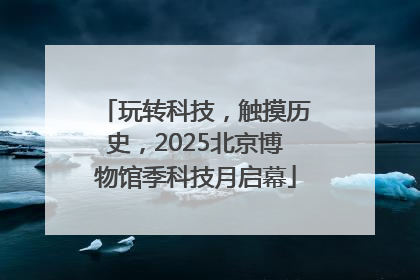 玩转科技，触摸历史，2025北京博物馆季科技月启幕