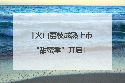 火山荔枝成熟上市 “甜蜜季”开启