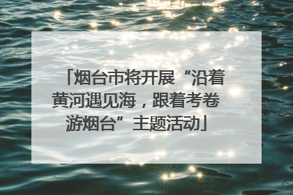烟台市将开展“沿着黄河遇见海，跟着考卷游烟台”主题活动