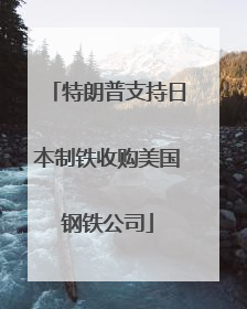 特朗普支持日本制铁收购美国钢铁公司