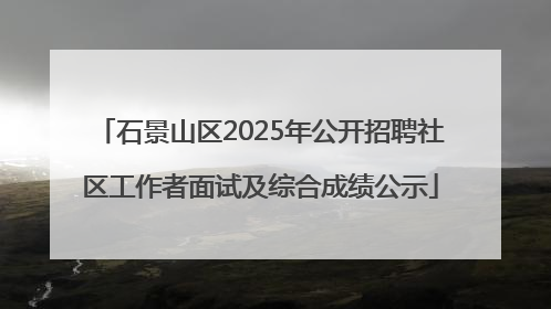 石景山区2025年公开招聘社区工作者面试及综合成绩公示