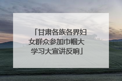 甘肃各族各界妇女群众参加巾帼大学习大宣讲反响