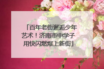 百年老街邂逅少年艺术！济南市中学子用快闪燃爆上新街