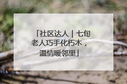 社区达人｜七旬老人巧手化朽木，温情暖邻里