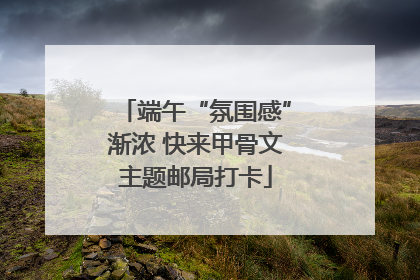 端午“氛围感”渐浓 快来甲骨文主题邮局打卡