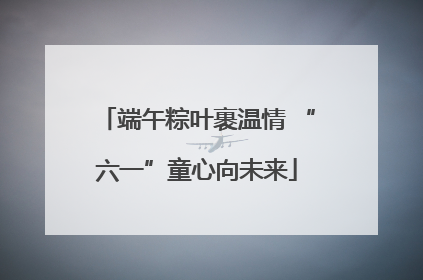 端午粽叶裹温情 “六一”童心向未来