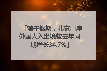 端午假期，北京口岸外国人入出境较去年同期增长34.7%