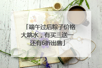 端午过后粽子价格大跳水，有买三送一还有6折出售