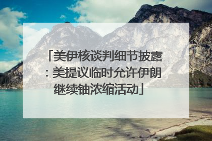 美伊核谈判细节披露：美提议临时允许伊朗继续铀浓缩活动