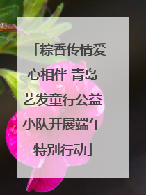 粽香传情爱心相伴 青岛艺发童行公益小队开展端午特别行动