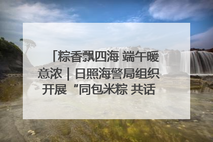 粽香飘四海 端午暖意浓｜日照海警局组织开展“同包米粽 共话端午”系列活动