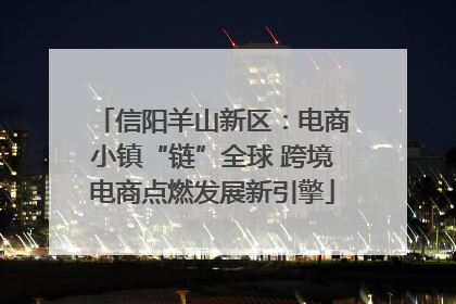 信阳羊山新区：电商小镇“链”全球 跨境电商点燃发展新引擎