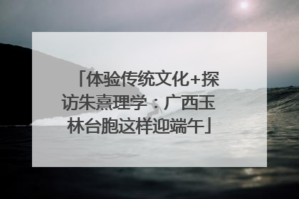 体验传统文化+探访朱熹理学：广西玉林台胞这样迎端午