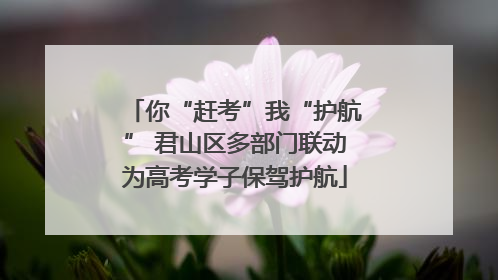 你“赶考”我“护航” 君山区多部门联动为高考学子保驾护航
