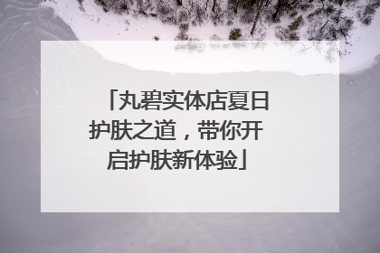 丸碧实体店夏日护肤之道，带你开启护肤新体验