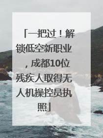 一把过！解锁低空新职业，成都10位残疾人取得无人机操控员执照