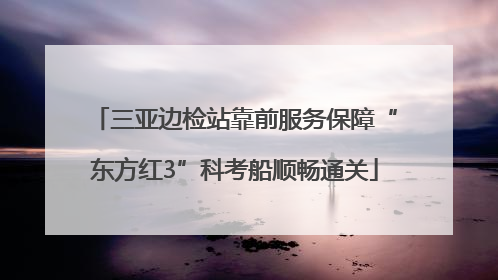 三亚边检站靠前服务保障“东方红3”科考船顺畅通关