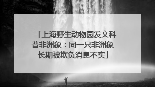 上海野生动物园发文科普非洲象：同一只非洲象长期被欺负消息不实