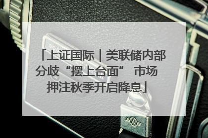 上证国际｜美联储内部分歧“摆上台面” 市场押注秋季开启降息
