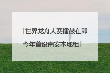世界龙舟大赛擂鼓在即 今年首设南安本地组