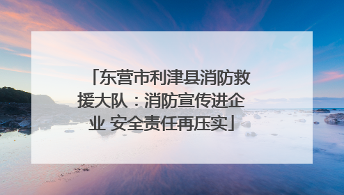 东营市利津县消防救援大队：消防宣传进企业 安全责任再压实