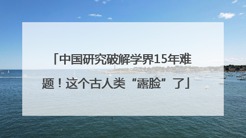 中国研究破解学界15年难题！这个古人类“露脸”了