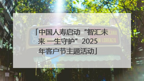 中国人寿启动“智汇未来 一生守护”2025年客户节主题活动