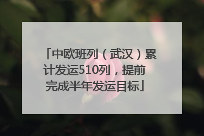 中欧班列（武汉）累计发运510列，提前完成半年发运目标