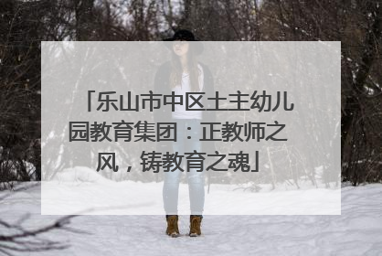 乐山市中区土主幼儿园教育集团：正教师之风，铸教育之魂