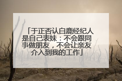 于正否认白鹿经纪人是自己表妹：不会跟同事做朋友，不会让亲友介入到我的工作