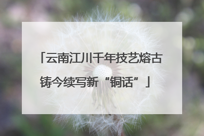 云南江川千年技艺熔古铸今续写新“铜话”