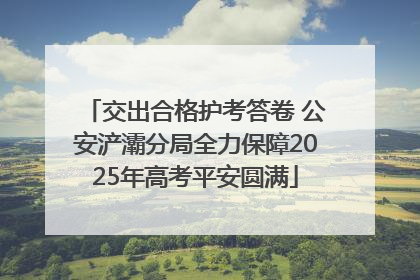 交出合格护考答卷 公安浐灞分局全力保障2025年高考平安圆满