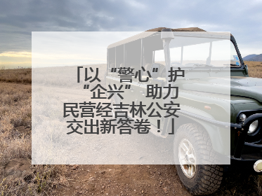 以“警心”护“企兴” 助力民营经吉林公安交出新答卷！