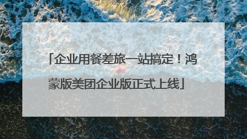 企业用餐差旅一站搞定！鸿蒙版美团企业版正式上线