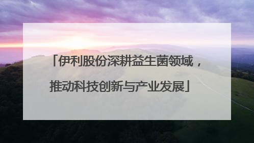 伊利股份深耕益生菌领域，推动科技创新与产业发展