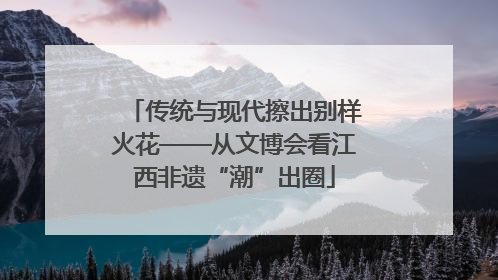 传统与现代擦出别样火花——从文博会看江西非遗“潮”出圈