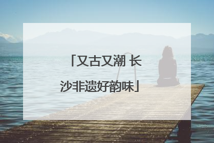 又古又潮 长沙非遗好韵味