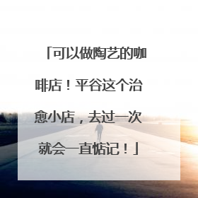 可以做陶艺的咖啡店！平谷这个治愈小店，去过一次就会一直惦记！