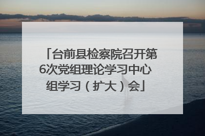 台前县检察院召开第6次党组理论学习中心组学习（扩大）会