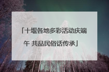 十堰各地多彩活动庆端午 共品民俗话传承