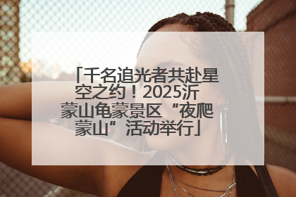 千名追光者共赴星空之约！2025沂蒙山龟蒙景区“夜爬蒙山”活动举行