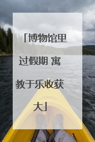 博物馆里过假期 寓教于乐收获大